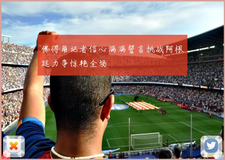佛得角记者信心满满誓言挑战阿根廷力争惊艳全场