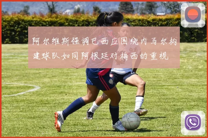 阿尔维斯强调巴西应围绕内马尔构建球队如同阿根廷对梅西的重视