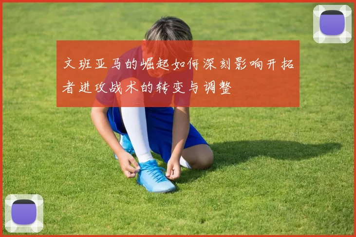 文班亚马的崛起如何深刻影响开拓者进攻战术的转变与调整