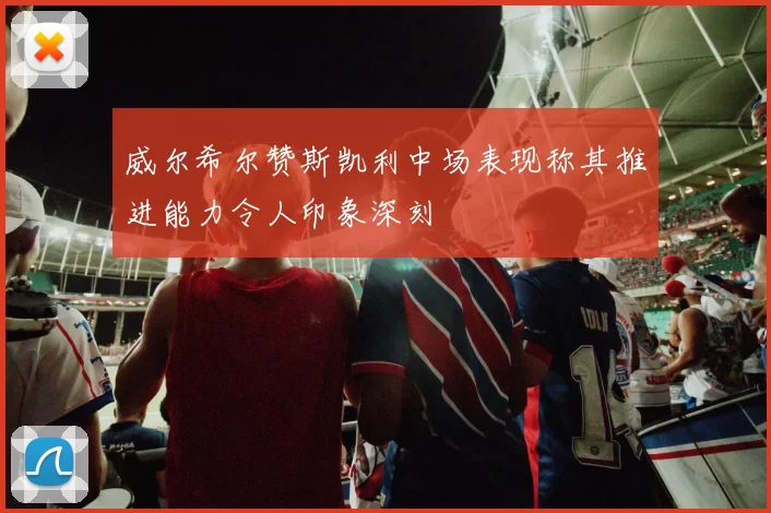 威尔希尔赞斯凯利中场表现称其推进能力令人印象深刻