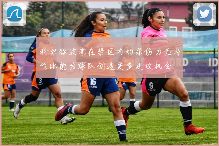 科尔称波津在禁区内的杀伤力无与伦比能为球队创造更多进攻机会