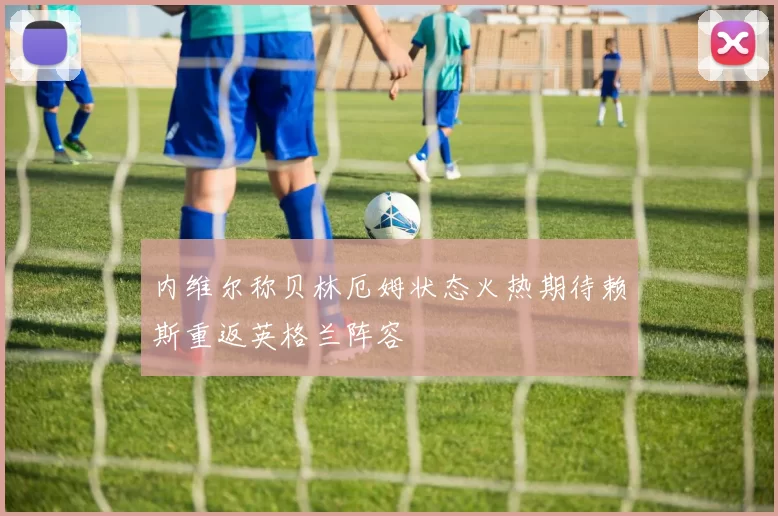 内维尔称贝林厄姆状态火热期待赖斯重返英格兰阵容