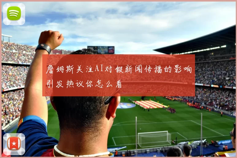 詹姆斯关注AI对假新闻传播的影响引发热议你怎么看