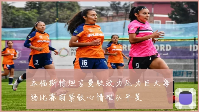 本福斯特坦言曼联效力压力巨大每场比赛前紧张心情难以平复