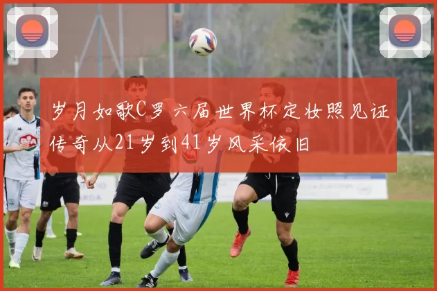 岁月如歌C罗六届世界杯定妆照见证传奇从21岁到41岁风采依旧