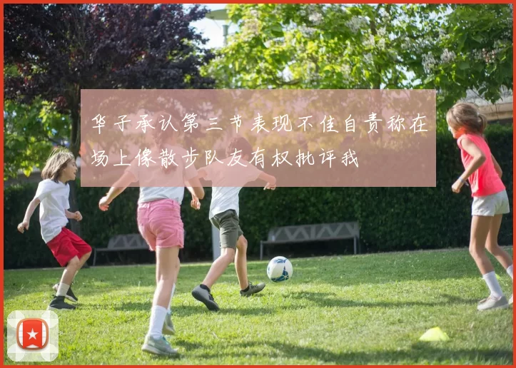 华子承认第三节表现不佳自责称在场上像散步队友有权批评我