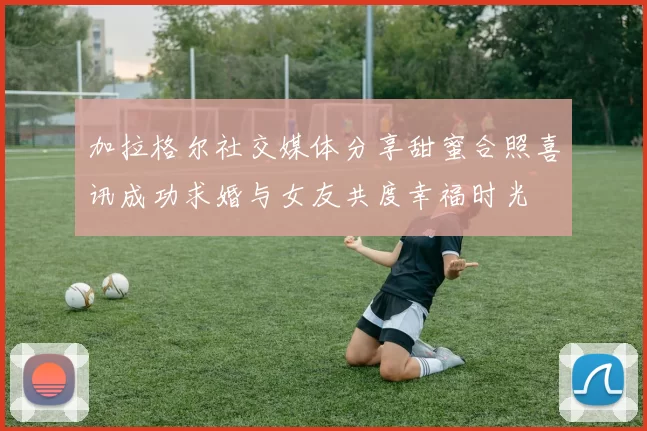 加拉格尔社交媒体分享甜蜜合照喜讯成功求婚与女友共度幸福时光