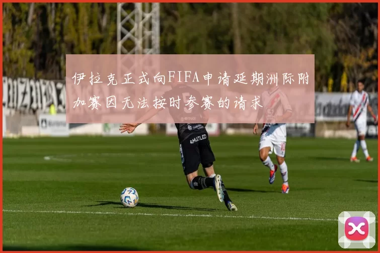 伊拉克正式向FIFA申请延期洲际附加赛因无法按时参赛的请求