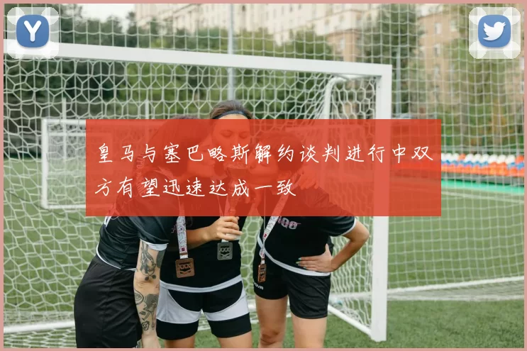 皇马与塞巴略斯解约谈判进行中双方有望迅速达成一致