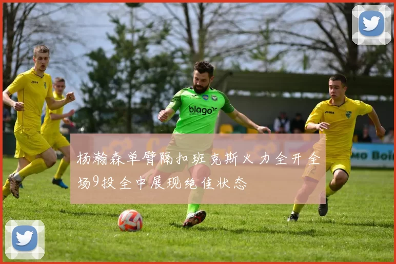 杨瀚森单臂隔扣班克斯火力全开全场9投全中展现绝佳状态