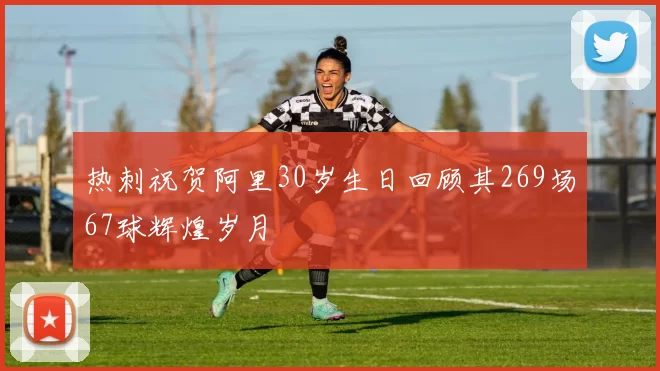 热刺祝贺阿里30岁生日回顾其269场67球辉煌岁月