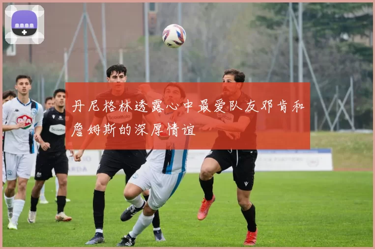 丹尼格林透露心中最爱队友邓肯和詹姆斯的深厚情谊