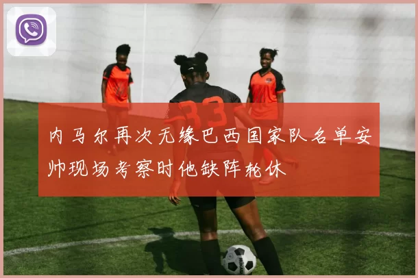 内马尔再次无缘巴西国家队名单安帅现场考察时他缺阵轮休