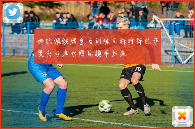姆巴佩缺席皇马训练目标对阵巴萨复出与库尔图瓦携手归来