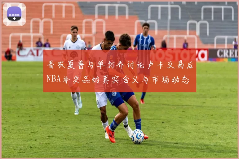 香农夏普与单打乔讨论卢卡交易后NBA非卖品的真实含义与市场动态