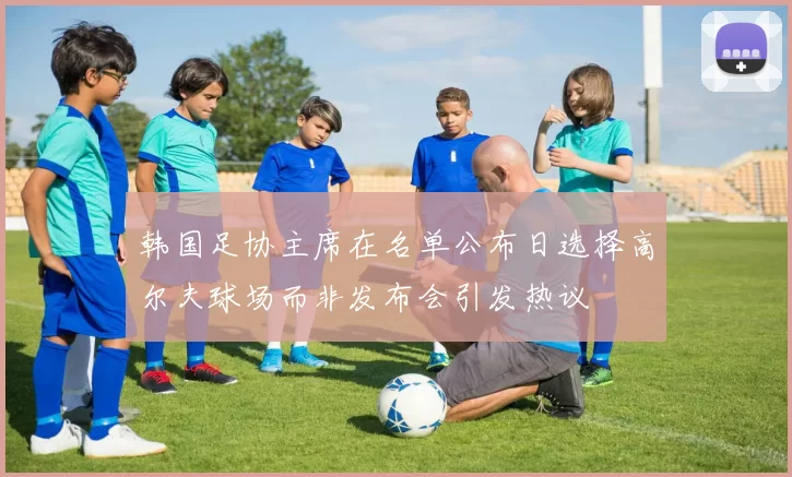 韩国足协主席在名单公布日选择高尔夫球场而非发布会引发热议