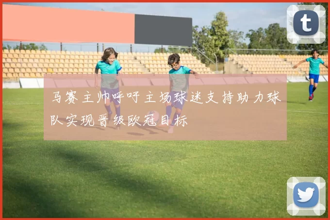 马赛主帅呼吁主场球迷支持助力球队实现晋级欧冠目标