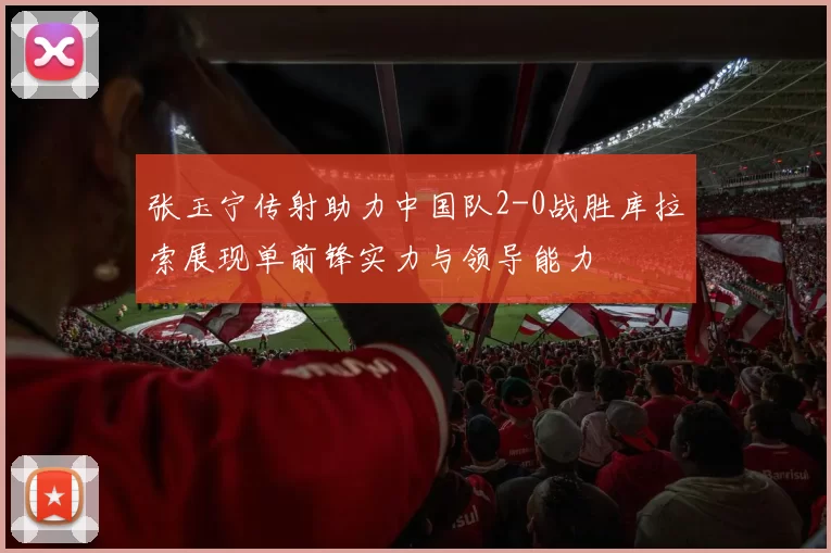 张玉宁传射助力中国队2-0战胜库拉索展现单前锋实力与领导能力